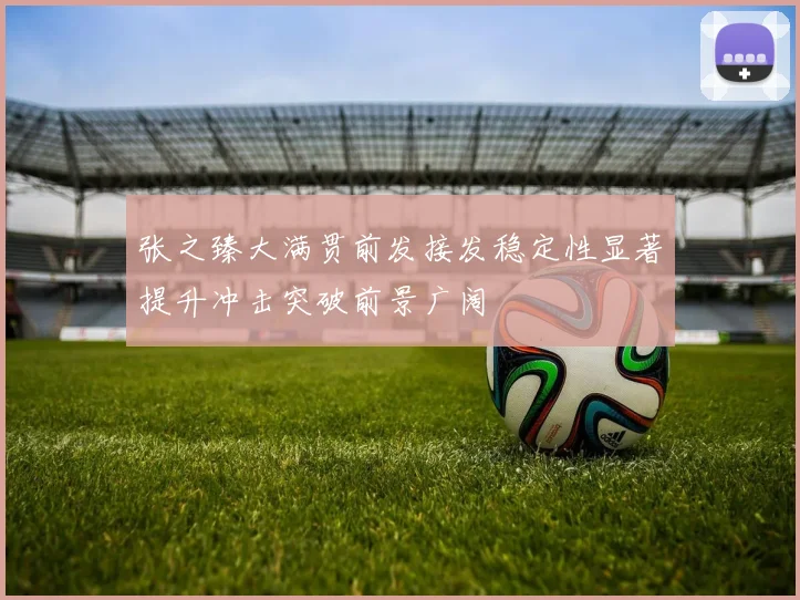张之臻大满贯前发接发稳定性显著提升冲击突破前景广阔