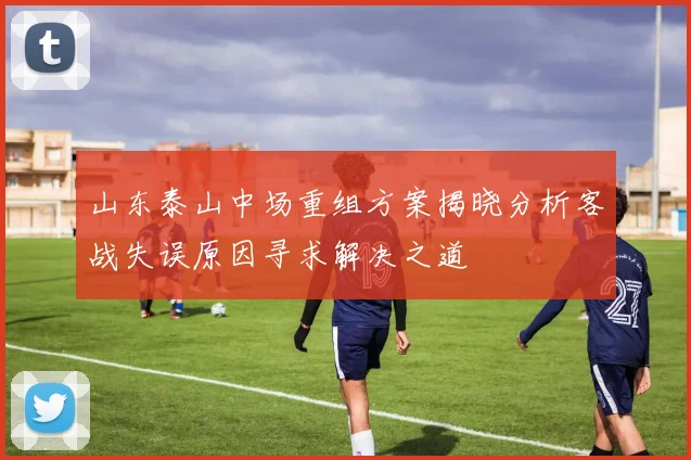 山东泰山中场重组方案揭晓分析客战失误原因寻求解决之道