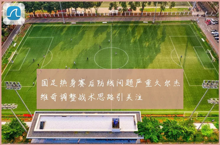 国足热身赛后防线问题严重久尔杰维奇调整战术思路引关注